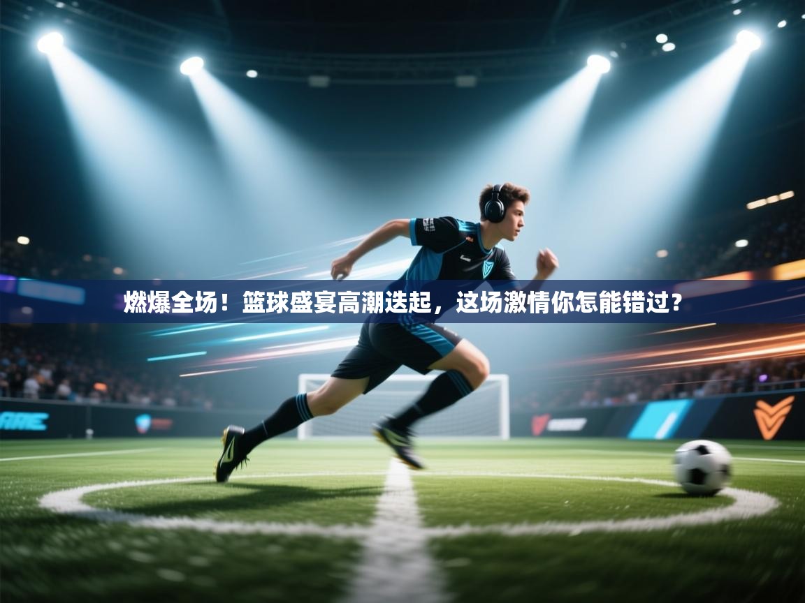 燃爆全场!篮球盛宴高潮迭起,这场激情你怎能错过? 第1张