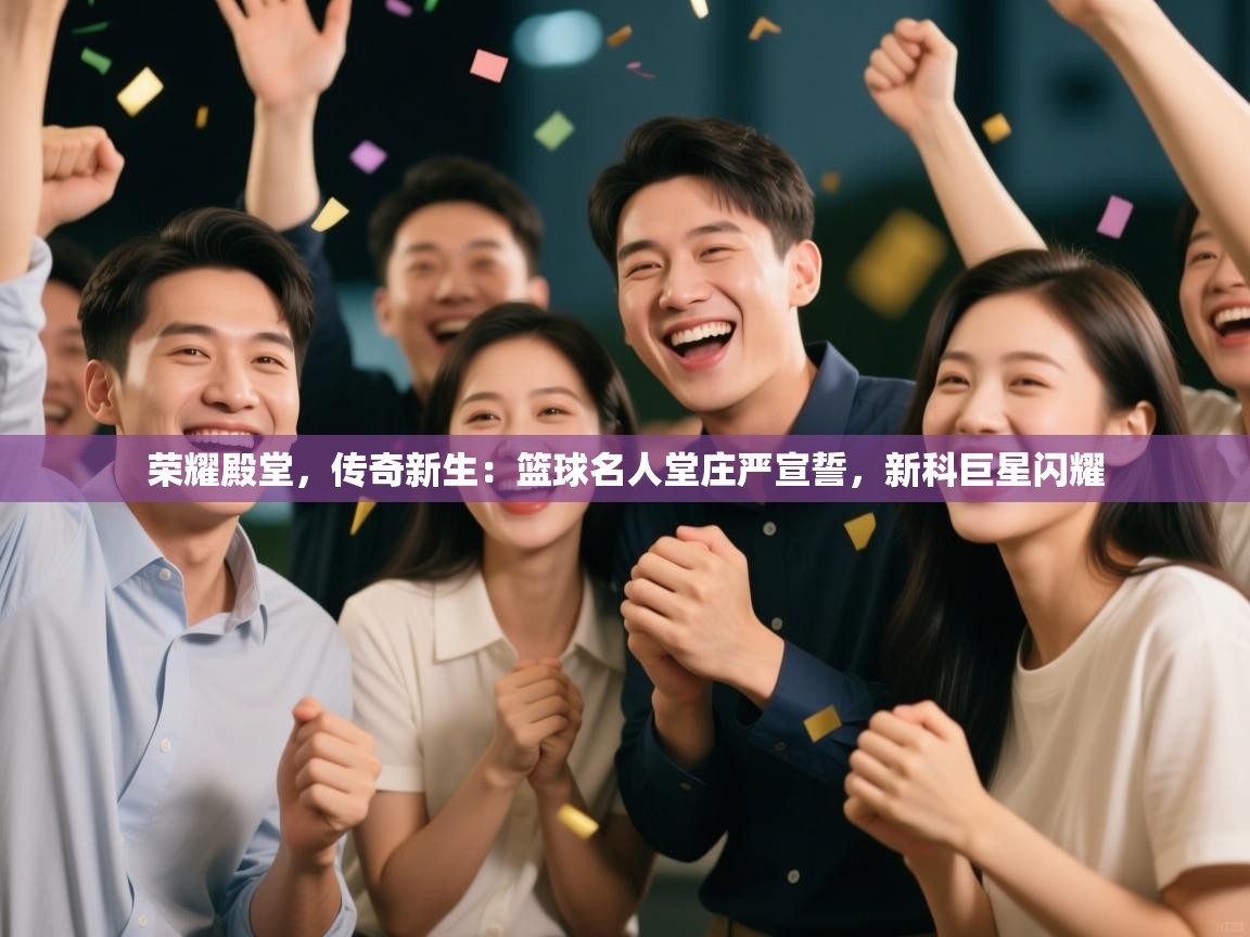 荣耀殿堂，传奇新生：篮球名人堂庄严宣誓，新科巨星闪耀